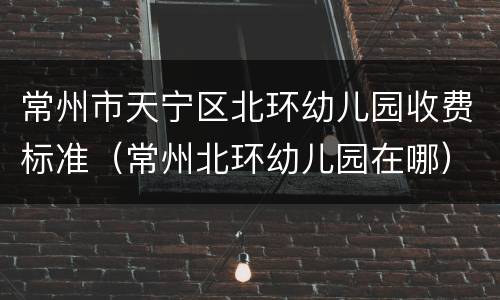 常州市天宁区北环幼儿园收费标准（常州北环幼儿园在哪）