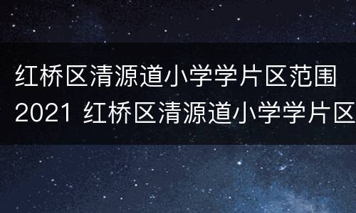 红桥区清源道小学学片区范围2021 红桥区清源道小学学片区范围2021年级