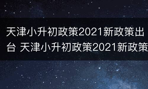天津小升初政策2021新政策出台 天津小升初政策2021新政策出台视频