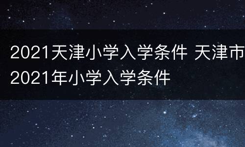 2021天津小学入学条件 天津市2021年小学入学条件