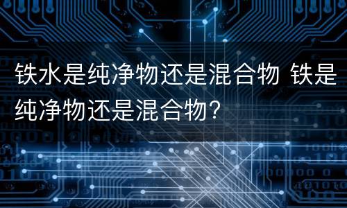 铁水是纯净物还是混合物 铁是纯净物还是混合物?