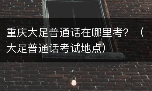 重庆大足普通话在哪里考？（大足普通话考试地点）