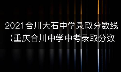 2021合川大石中学录取分数线（重庆合川中学中考录取分数线2021）