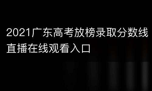 2021广东高考放榜录取分数线直播在线观看入口