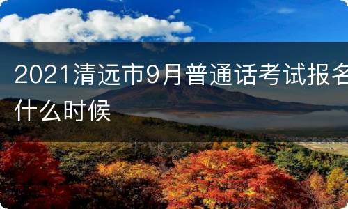 2021清远市9月普通话考试报名什么时候
