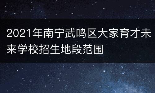 2021年南宁武鸣区大家育才未来学校招生地段范围
