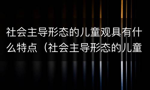 社会主导形态的儿童观具有什么特点（社会主导形态的儿童观具有什么特点?）