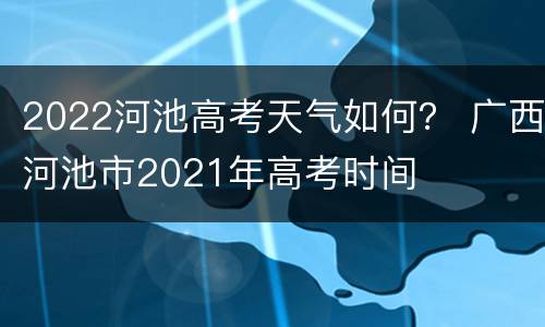 2022河池高考天气如何？ 广西河池市2021年高考时间