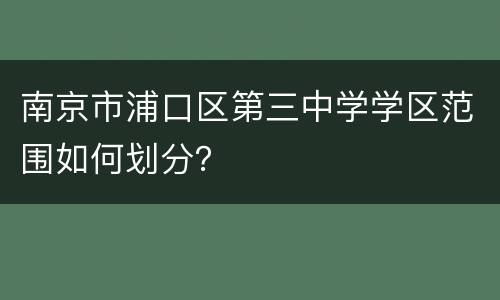 南京市浦口区第三中学学区范围如何划分？