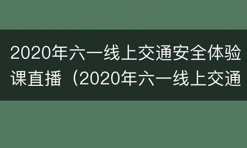 2020年六一线上交通安全体验课直播（2020年六一线上交通安全体验课直播）
