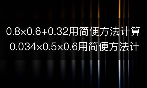 0.8×0.6+0.32用简便方法计算 0.034×0.5×0.6用简便方法计算