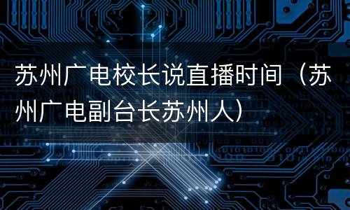 苏州广电校长说直播时间（苏州广电副台长苏州人）