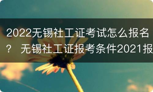 2022无锡社工证考试怎么报名？ 无锡社工证报考条件2021报名时间