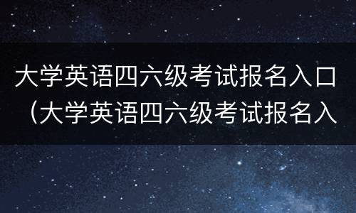 大学英语四六级考试报名入口（大学英语四六级考试报名入口官网）