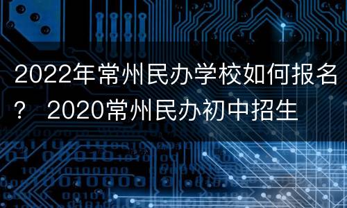 2022年常州民办学校如何报名？ 2020常州民办初中招生
