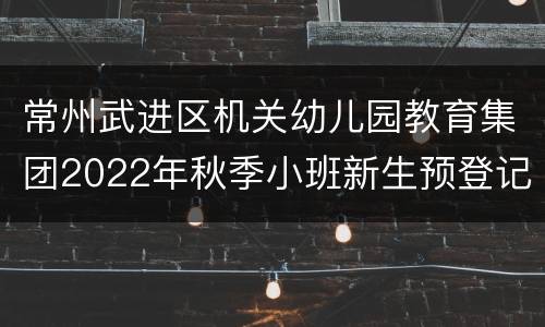 常州武进区机关幼儿园教育集团2022年秋季小班新生预登记报名