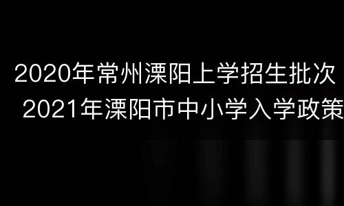 2020年常州溧阳上学招生批次 2021年溧阳市中小学入学政策