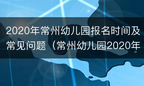 2020年常州幼儿园报名时间及常见问题（常州幼儿园2020年报名通知）