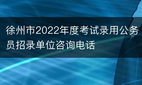 徐州市2022年度考试录用公务员招录单位咨询电话