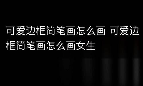 可爱边框简笔画怎么画 可爱边框简笔画怎么画女生
