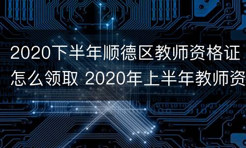 2020下半年顺德区教师资格证怎么领取 2020年上半年教师资格证书领取时间