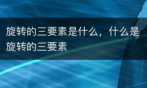 旋转的三要素是什么，什么是旋转的三要素