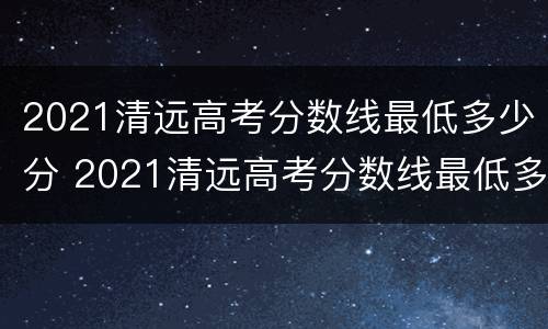 2021清远高考分数线最低多少分 2021清远高考分数线最低多少分录取