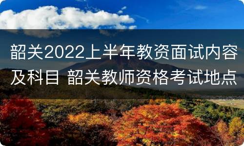 韶关2022上半年教资面试内容及科目 韶关教师资格考试地点