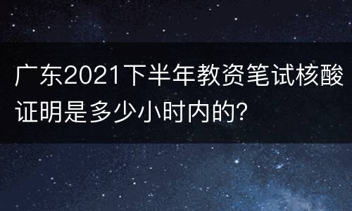 广东2021下半年教资笔试核酸证明是多少小时内的？
