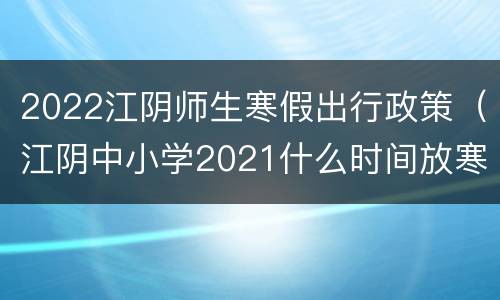 2022江阴师生寒假出行政策（江阴中小学2021什么时间放寒假）