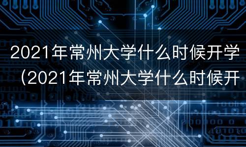 2021年常州大学什么时候开学（2021年常州大学什么时候开学的）
