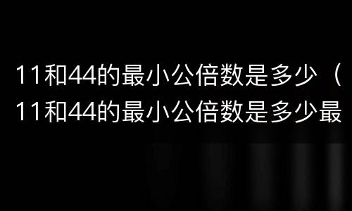 11和44的最小公倍数是多少（11和44的最小公倍数是多少最大公因数是多少）
