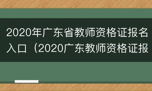 2020年广东省教师资格证报名入口（2020广东教师资格证报名官网）