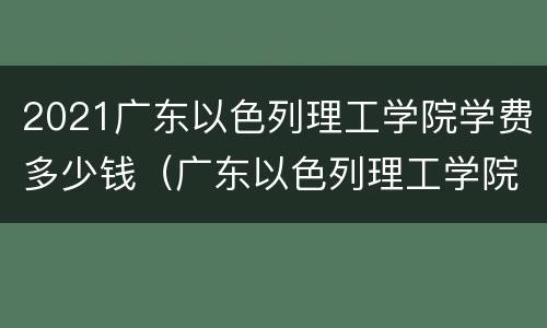 2021广东以色列理工学院学费多少钱（广东以色列理工学院一年学费多少）