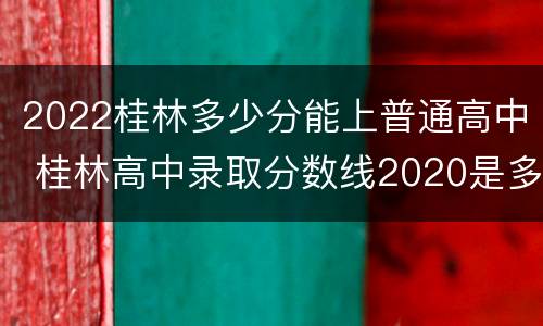 2022桂林多少分能上普通高中 桂林高中录取分数线2020是多少