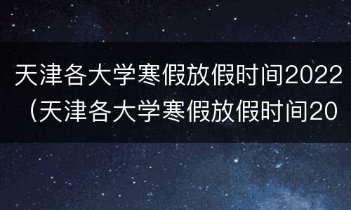 天津各大学寒假放假时间2022（天津各大学寒假放假时间2021）