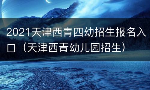 2021天津西青四幼招生报名入口（天津西青幼儿园招生）