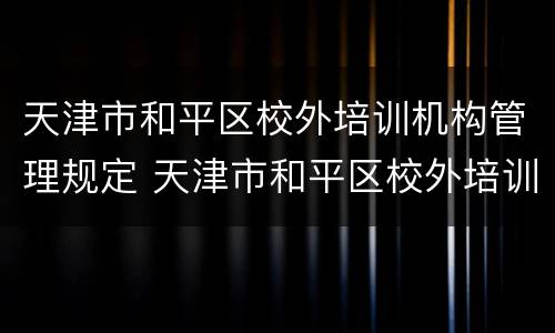 天津市和平区校外培训机构管理规定 天津市和平区校外培训机构管理规定文件