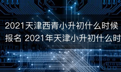 2021天津西青小升初什么时候报名 2021年天津小升初什么时候报名