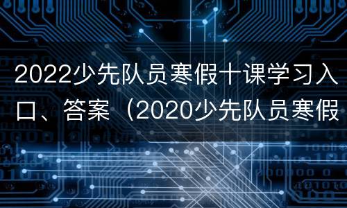 2022少先队员寒假十课学习入口、答案（2020少先队员寒假10课答案）