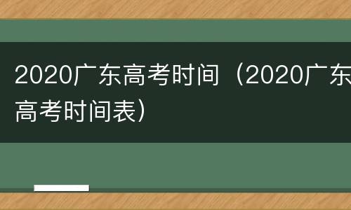 2020广东高考时间（2020广东高考时间表）