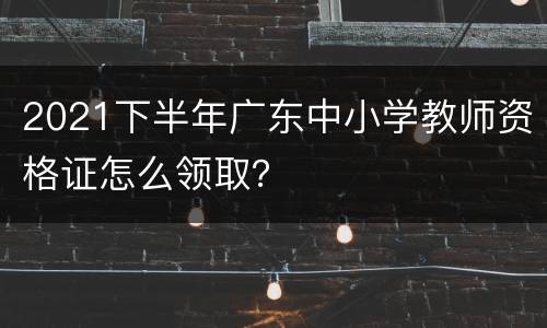 2021下半年广东中小学教师资格证怎么领取？