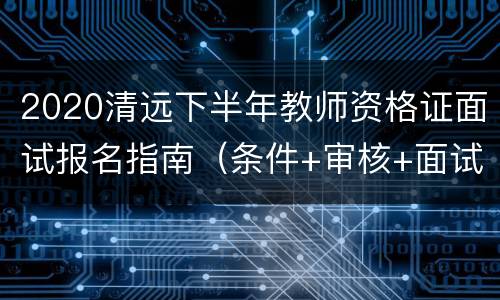 2020清远下半年教师资格证面试报名指南（条件+审核+面试）