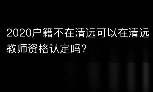2020户籍不在清远可以在清远教师资格认定吗?