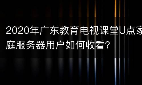 2020年广东教育电视课堂U点家庭服务器用户如何收看？