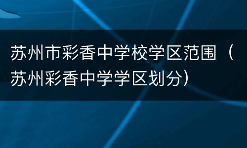 苏州市彩香中学校学区范围（苏州彩香中学学区划分）
