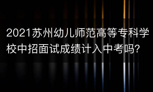 2021苏州幼儿师范高等专科学校中招面试成绩计入中考吗？