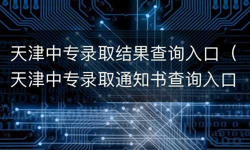 天津中专录取结果查询入口（天津中专录取通知书查询入口）