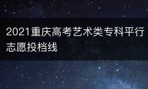 2021重庆高考艺术类专科平行志愿投档线