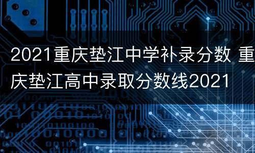 2021重庆垫江中学补录分数 重庆垫江高中录取分数线2021
